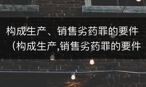 构成生产、销售劣药罪的要件（构成生产,销售劣药罪的要件是什么）