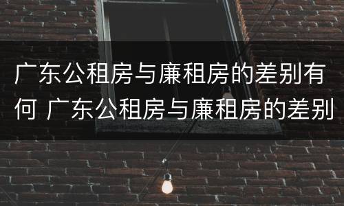 广东公租房与廉租房的差别有何 广东公租房与廉租房的差别有何区别