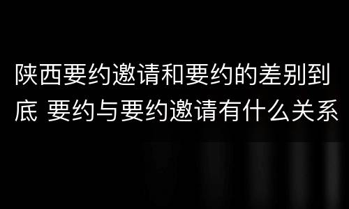 陕西要约邀请和要约的差别到底 要约与要约邀请有什么关系