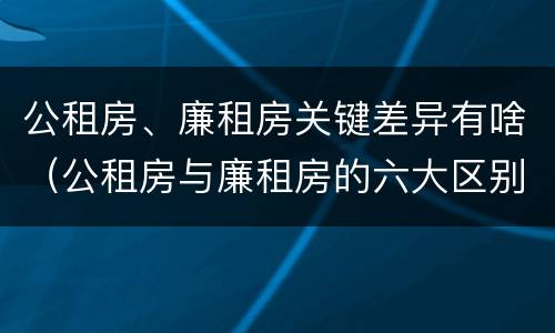 公租房、廉租房关键差异有啥（公租房与廉租房的六大区别）