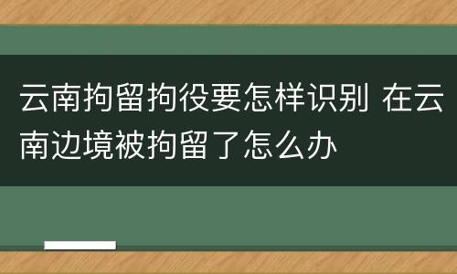 云南拘留拘役要怎样识别 在云南边境被拘留了怎么办