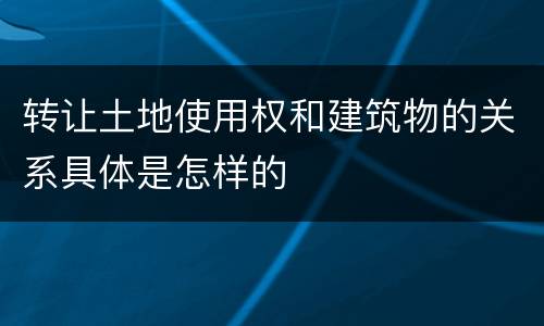 转让土地使用权和建筑物的关系具体是怎样的