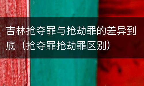 吉林抢夺罪与抢劫罪的差异到底（抢夺罪抢劫罪区别）