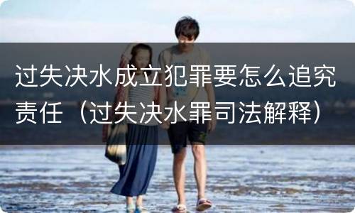 过失决水成立犯罪要怎么追究责任（过失决水罪司法解释）