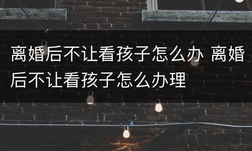 离婚后不让看孩子怎么办 离婚后不让看孩子怎么办理