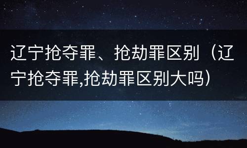 辽宁抢夺罪、抢劫罪区别（辽宁抢夺罪,抢劫罪区别大吗）