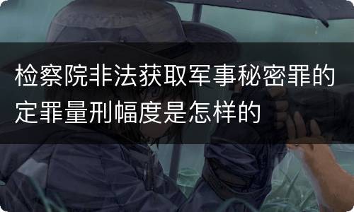 检察院非法获取军事秘密罪的定罪量刑幅度是怎样的