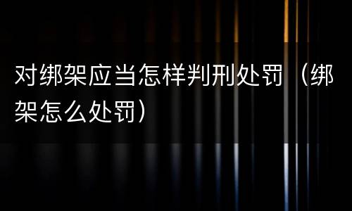 对绑架应当怎样判刑处罚（绑架怎么处罚）