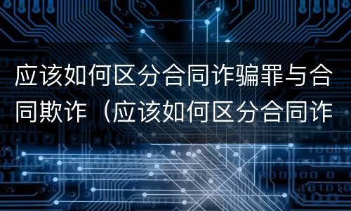 应该如何区分合同诈骗罪与合同欺诈（应该如何区分合同诈骗罪与合同欺诈犯）