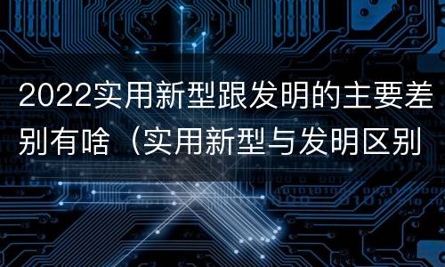 2022实用新型跟发明的主要差别有啥（实用新型与发明区别）