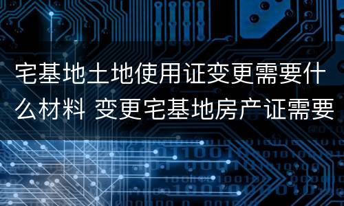 宅基地土地使用证变更需要什么材料 变更宅基地房产证需要什么手续
