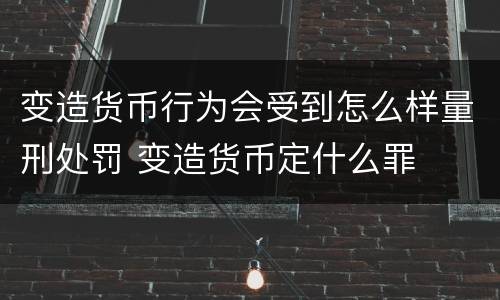 变造货币行为会受到怎么样量刑处罚 变造货币定什么罪