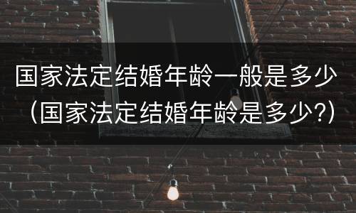 国家法定结婚年龄一般是多少（国家法定结婚年龄是多少?）