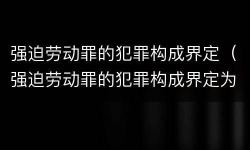 强迫劳动罪的犯罪构成界定（强迫劳动罪的犯罪构成界定为）