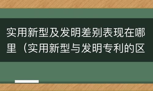 实用新型及发明差别表现在哪里（实用新型与发明专利的区别有哪些）
