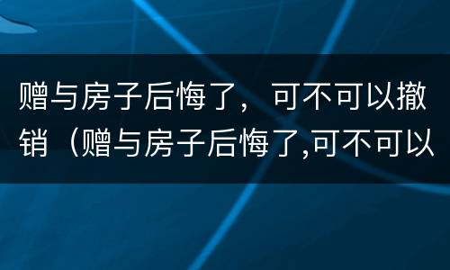 赠与房子后悔了，可不可以撤销（赠与房子后悔了,可不可以撤销合同）