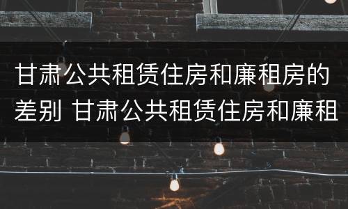 甘肃公共租赁住房和廉租房的差别 甘肃公共租赁住房和廉租房的差别是什么