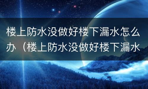楼上防水没做好楼下漏水怎么办（楼上防水没做好楼下漏水怎么办地板砖一铺好）
