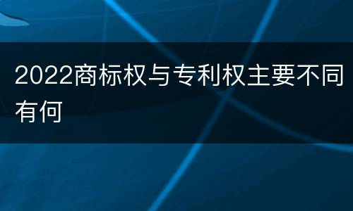 2022商标权与专利权主要不同有何