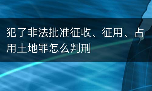 犯了非法批准征收、征用、占用土地罪怎么判刑