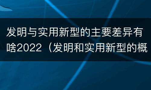 发明与实用新型的主要差异有啥2022（发明和实用新型的概念）