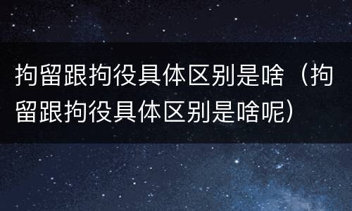 拘留跟拘役具体区别是啥（拘留跟拘役具体区别是啥呢）