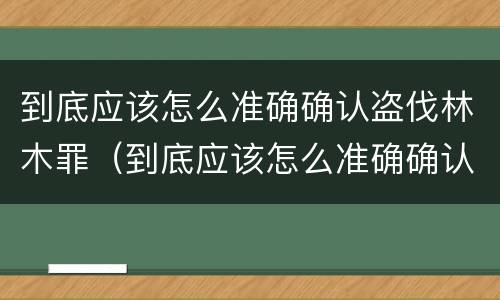 到底应该怎么准确确认盗伐林木罪（到底应该怎么准确确认盗伐林木罪案件）