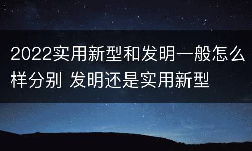 2022实用新型和发明一般怎么样分别 发明还是实用新型