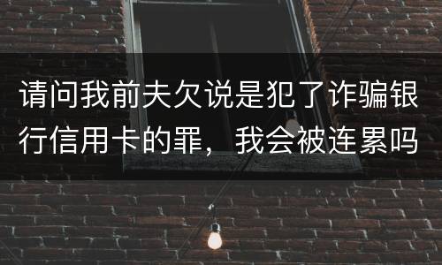请问我前夫欠说是犯了诈骗银行信用卡的罪,我会被连累吗