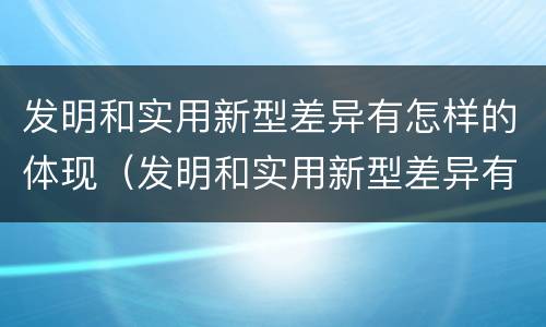 发明和实用新型差异有怎样的体现（发明和实用新型差异有怎样的体现和意义）