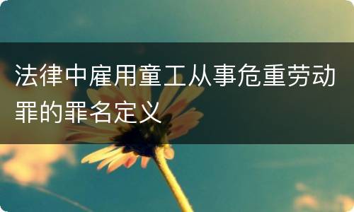 法律中雇用童工从事危重劳动罪的罪名定义