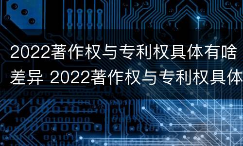 2022著作权与专利权具体有啥差异 2022著作权与专利权具体有啥差异呢