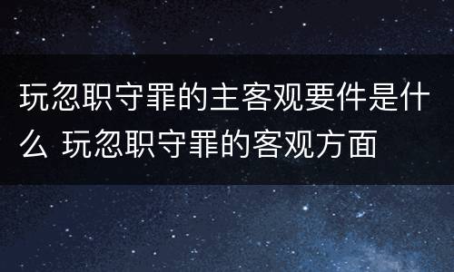 玩忽职守罪的主客观要件是什么 玩忽职守罪的客观方面