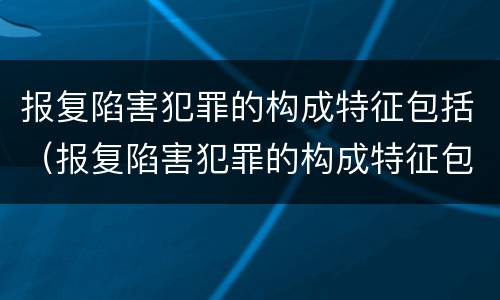 报复陷害犯罪的构成特征包括（报复陷害犯罪的构成特征包括哪些）