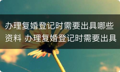 办理复婚登记时需要出具哪些资料 办理复婚登记时需要出具哪些资料和手续