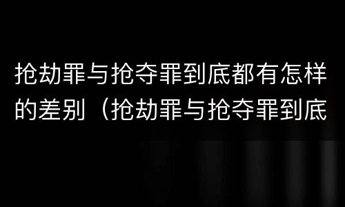 抢劫罪与抢夺罪到底都有怎样的差别（抢劫罪与抢夺罪到底都有怎样的差别和区别）