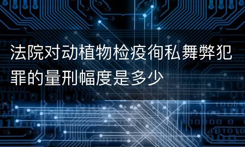 法院对动植物检疫徇私舞弊犯罪的量刑幅度是多少