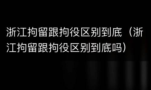 浙江拘留跟拘役区别到底（浙江拘留跟拘役区别到底吗）