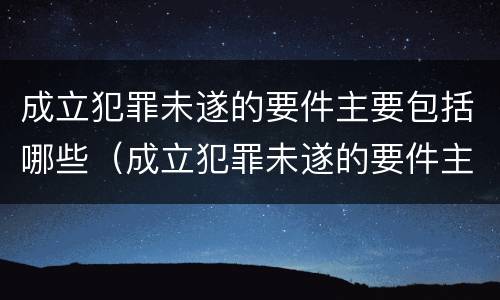 成立犯罪未遂的要件主要包括哪些（成立犯罪未遂的要件主要包括哪些内容）