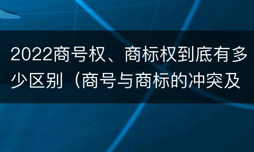 2022商号权、商标权到底有多少区别（商号与商标的冲突及解决措施）