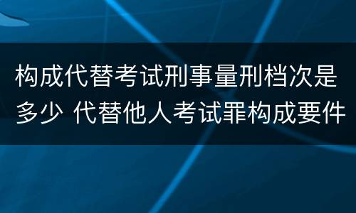 构成代替考试刑事量刑档次是多少 代替他人考试罪构成要件有何规定