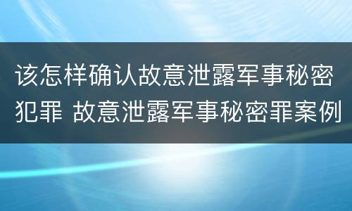 该怎样确认故意泄露军事秘密犯罪 故意泄露军事秘密罪案例