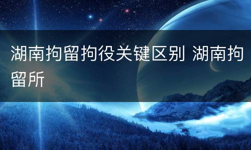 湖南拘留拘役关键区别 湖南拘留所