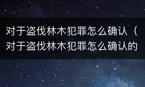 对于盗伐林木犯罪怎么确认（对于盗伐林木犯罪怎么确认的）