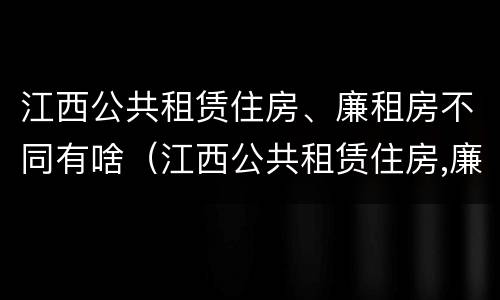 江西公共租赁住房、廉租房不同有啥（江西公共租赁住房,廉租房不同有啥区别）