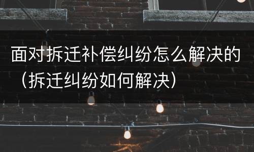 面对拆迁补偿纠纷怎么解决的（拆迁纠纷如何解决）
