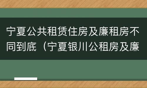 宁夏公共租赁住房及廉租房不同到底（宁夏银川公租房及廉租房）