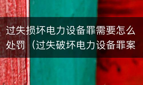 过失损坏电力设备罪需要怎么处罚（过失破坏电力设备罪案例）