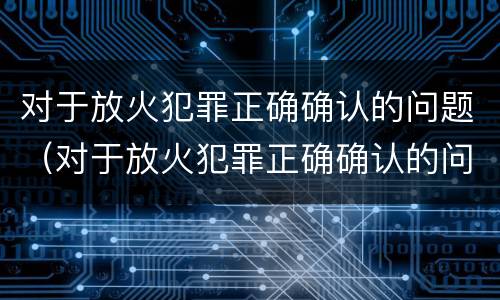 对于放火犯罪正确确认的问题（对于放火犯罪正确确认的问题有哪些）