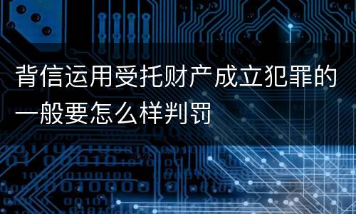 背信运用受托财产成立犯罪的一般要怎么样判罚